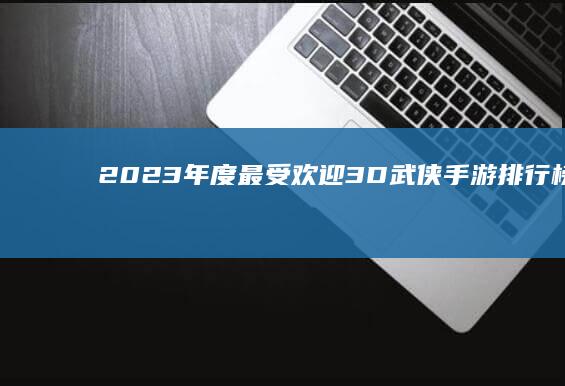 2023年度最受欢迎3D武侠手游排行榜：经典网游玩法重燃江湖